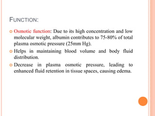FUNCTION:
 Osmotic function: Due to its high concentration and low
molecular weight, albumin contributes to 75-80% of total
plasma osmotic pressure (25mm Hg).
 Helps in maintaining blood volume and body fluid
distribution.
 Decrease in plasma osmotic pressure, leading to
enhanced fluid retention in tissue spaces, causing edema.
 