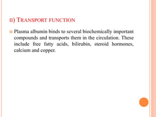 II) TRANSPORT FUNCTION
 Plasma albumin binds to several biochemically important
compounds and transports them in the circulation. These
include free fatty acids, bilirubin, steroid hormones,
calcium and copper.
 