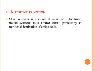 III) NUTRITIVE FUNCTION
 Albumin serves as a source of amino acids for tissue
protein synthesis to a limited extent, particularly in
nutritional deprivation of amino acids.
 