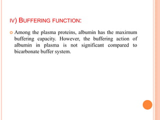 IV) BUFFERING FUNCTION:
 Among the plasma proteins, albumin has the maximum
buffering capacity. However, the buffering action of
albumin in plasma is not significant compared to
bicarbonate buffer system.
 