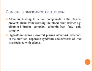 CLINICAL SIGNIFICANCE OF ALBUMIN
 Albumin, binding to certain compounds in the plasma,
prevents them from crossing the blood-brain barrier e.g.
albumin-bilirubin complex, albumin-free fatty acid
complex.
 Hypoalbuminemia (lowered plasma albumin), observed
in malnutrition, nephrotic syndrome and cirrhosis of liver
is associated with edema.
 