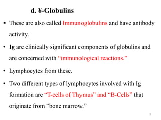 d. ¥-Globulins
 These are also called Immunoglobulins and have antibody
activity.
• Ig are clinically significant components of globulins and
are concerned with “immunological reactions.”
• Lymphocytes from these.
• Two different types of lymphocytes involved with Ig
formation are “T-cells of Thymus” and “B-Cells” that
originate from “bone marrow.”
11
 