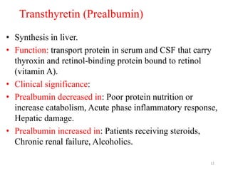 Transthyretin (Prealbumin)
• Synthesis in liver.
• Function: transport protein in serum and CSF that carry
thyroxin and retinol-binding protein bound to retinol
(vitamin A).
• Clinical significance:
• Prealbumin decreased in: Poor protein nutrition or
increase catabolism, Acute phase inflammatory response,
Hepatic damage.
• Prealbumin increased in: Patients receiving steroids,
Chronic renal failure, Alcoholics.
12
 
