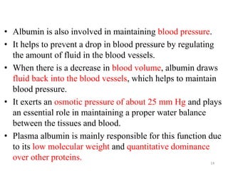 • Albumin is also involved in maintaining blood pressure.
• It helps to prevent a drop in blood pressure by regulating
the amount of fluid in the blood vessels.
• When there is a decrease in blood volume, albumin draws
fluid back into the blood vessels, which helps to maintain
blood pressure.
• It exerts an osmotic pressure of about 25 mm Hg and plays
an essential role in maintaining a proper water balance
between the tissues and blood.
• Plasma albumin is mainly responsible for this function due
to its low molecular weight and quantitative dominance
over other proteins. 14
 