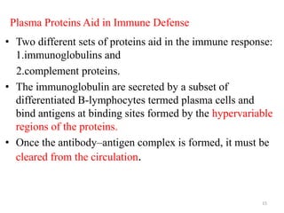 Plasma Proteins Aid in Immune Defense
• Two different sets of proteins aid in the immune response:
1.immunoglobulins and
2.complement proteins.
• The immunoglobulin are secreted by a subset of
differentiated B-lymphocytes termed plasma cells and
bind antigens at binding sites formed by the hypervariable
regions of the proteins.
• Once the antibody–antigen complex is formed, it must be
cleared from the circulation.
15
 