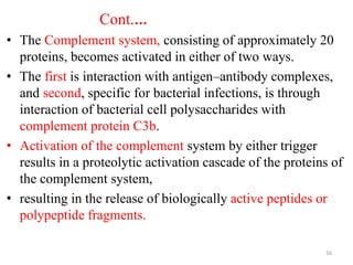 Cont.…
• The Complement system, consisting of approximately 20
proteins, becomes activated in either of two ways.
• The first is interaction with antigen–antibody complexes,
and second, specific for bacterial infections, is through
interaction of bacterial cell polysaccharides with
complement protein C3b.
• Activation of the complement system by either trigger
results in a proteolytic activation cascade of the proteins of
the complement system,
• resulting in the release of biologically active peptides or
polypeptide fragments.
16
 