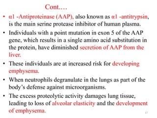 Cont.…
• α1 -Antiproteinase (AAP), also known as α1 -antitrypsin,
is the main serine protease inhibitor of human plasma.
• Individuals with a point mutation in exon 5 of the AAP
gene, which results in a single amino acid substitution in
the protein, have diminished secretion of AAP from the
liver.
• These individuals are at increased risk for developing
emphysema.
• When neutrophils degranulate in the lungs as part of the
body’s defense against microorganisms.
• The excess proteolytic activity damages lung tissue,
leading to loss of alveolar elasticity and the development
of emphysema. 17
 