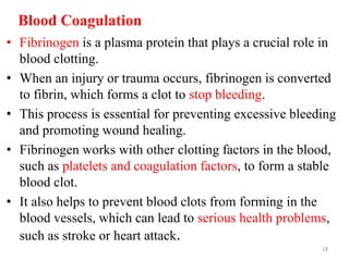 Blood Coagulation
• Fibrinogen is a plasma protein that plays a crucial role in
blood clotting.
• When an injury or trauma occurs, fibrinogen is converted
to fibrin, which forms a clot to stop bleeding.
• This process is essential for preventing excessive bleeding
and promoting wound healing.
• Fibrinogen works with other clotting factors in the blood,
such as platelets and coagulation factors, to form a stable
blood clot.
• It also helps to prevent blood clots from forming in the
blood vessels, which can lead to serious health problems,
such as stroke or heart attack.
18
 