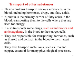 Transport of other substances
• Plasma proteins transport various substances in the
blood, including hormones, drugs, and fatty acids.
• Albumin is the primary carrier of fatty acids in the
blood, transporting them to the cells where they are
used for energy.
• It also transports some drugs, such as antibiotics and
anticoagulants, in the blood to their target cells.
• They are responsible for transporting hormones, such
as thyroid and cortisol, in the blood to their target
cells.
• They also transport metal ions, such as iron and
copper, essential for many physiological processes.
19
 