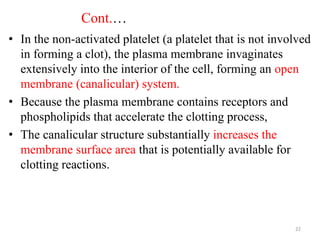 Cont.…
• In the non-activated platelet (a platelet that is not involved
in forming a clot), the plasma membrane invaginates
extensively into the interior of the cell, forming an open
membrane (canalicular) system.
• Because the plasma membrane contains receptors and
phospholipids that accelerate the clotting process,
• The canalicular structure substantially increases the
membrane surface area that is potentially available for
clotting reactions.
22
 