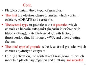 Cont.
• Platelets contain three types of granules.
• The first are electron-dense granules, which contain
calcium, ADP,ATP, and serotonin.
• The second type of granule is the α-granule, which
contains a heparin antagonist (heparin interferes with
blood clotting), platelet-derived growth factor, β
thromboglobulin, fibrinogen, vWF, and other clotting
factors.
• The third type of granule is the lysosomal granule, which
contains hydrolytic enzymes.
• During activation, the contents of these granules, which
modulate platelet aggregation and clotting, are secreted.
24
 
