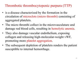 Thrombotic thrombocytopenic purpura (TTP)
• is a disease characterized by the formation in the
circulation of microclots (micro thrombi) consisting of
aggregated platelets.
• The micro thrombi collect in the microvasculature and
damage red blood cells, resulting in hemolytic anemia.
• They also damage vascular endothelium, exposing
collagen and releasing high-molecular-weight vWF,
promoting more platelet aggregation.
• The subsequent depletion of platelets renders the patient
susceptible to internal hemorrhage.
29
 
