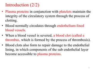 Introduction (2/2)
• Plasma proteins in conjunction with platelets maintain the
integrity of the circulatory system through the process of
clotting.
• Blood normally circulates through endothelium-lined
blood vessels.
• When a blood vessel is severed, a blood clot (called a
thrombus, which is formed by the process of thrombosis).
• Blood clots also form to repair damage to the endothelial
lining, in which components of the sub endothelial layer
become accessible to plasma proteins.
3
 