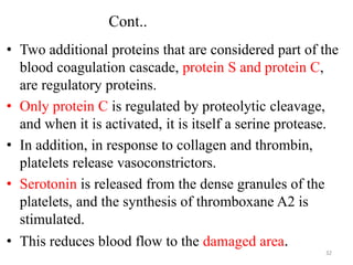 Cont..
• Two additional proteins that are considered part of the
blood coagulation cascade, protein S and protein C,
are regulatory proteins.
• Only protein C is regulated by proteolytic cleavage,
and when it is activated, it is itself a serine protease.
• In addition, in response to collagen and thrombin,
platelets release vasoconstrictors.
• Serotonin is released from the dense granules of the
platelets, and the synthesis of thromboxane A2 is
stimulated.
• This reduces blood flow to the damaged area.
32
 