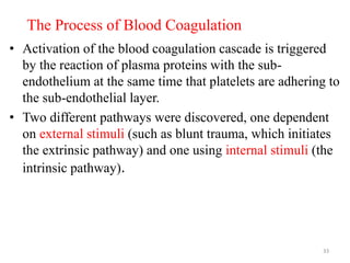 The Process of Blood Coagulation
• Activation of the blood coagulation cascade is triggered
by the reaction of plasma proteins with the sub-
endothelium at the same time that platelets are adhering to
the sub-endothelial layer.
• Two different pathways were discovered, one dependent
on external stimuli (such as blunt trauma, which initiates
the extrinsic pathway) and one using internal stimuli (the
intrinsic pathway).
33
 