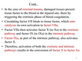 Cont..
• In the case of external trauma, damaged tissues present
tissue factor to the blood at the injured site, there by
triggering the extrinsic phase of blood coagulation.
• Circulating factor VII binds to tissue factor, which auto
catalyzes its own activation to factor VIIa.
• Factor VIIa then activates factor X (to Xa) in the extrinsic
pathway and factor IX (to IXa) in the intrinsic pathway.
• Factor IXa, as part of the intrinsic pathway, also activates
factor X.
• Therefore, activation of both the extrinsic and intrinsic
pathways results in the conversion of factor X to factor Xa.
34
 