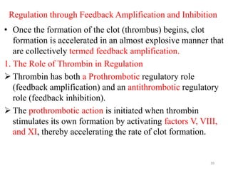 Regulation through Feedback Amplification and Inhibition
• Once the formation of the clot (thrombus) begins, clot
formation is accelerated in an almost explosive manner that
are collectively termed feedback amplification.
1. The Role of Thrombin in Regulation
 Thrombin has both a Prothrombotic regulatory role
(feedback amplification) and an antithrombotic regulatory
role (feedback inhibition).
 The prothrombotic action is initiated when thrombin
stimulates its own formation by activating factors V, VIII,
and XI, thereby accelerating the rate of clot formation.
39
 