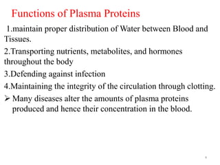 Functions of Plasma Proteins
1.maintain proper distribution of Water between Blood and
Tissues.
2.Transporting nutrients, metabolites, and hormones
throughout the body
3.Defending against infection
4.Maintaining the integrity of the circulation through clotting.
 Many diseases alter the amounts of plasma proteins
produced and hence their concentration in the blood.
4
 