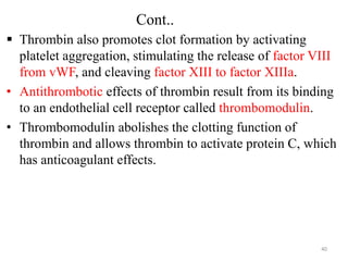 Cont..
 Thrombin also promotes clot formation by activating
platelet aggregation, stimulating the release of factor VIII
from vWF, and cleaving factor XIII to factor XIIIa.
• Antithrombotic effects of thrombin result from its binding
to an endothelial cell receptor called thrombomodulin.
• Thrombomodulin abolishes the clotting function of
thrombin and allows thrombin to activate protein C, which
has anticoagulant effects.
40
 