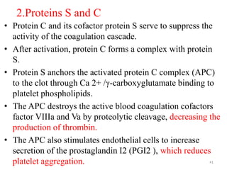 2.Proteins S and C
• Protein C and its cofactor protein S serve to suppress the
activity of the coagulation cascade.
• After activation, protein C forms a complex with protein
S.
• Protein S anchors the activated protein C complex (APC)
to the clot through Ca 2+ /γ-carboxyglutamate binding to
platelet phospholipids.
• The APC destroys the active blood coagulation cofactors
factor VIIIa and Va by proteolytic cleavage, decreasing the
production of thrombin.
• The APC also stimulates endothelial cells to increase
secretion of the prostaglandin I2 (PGI2 ), which reduces
platelet aggregation. 41
 
