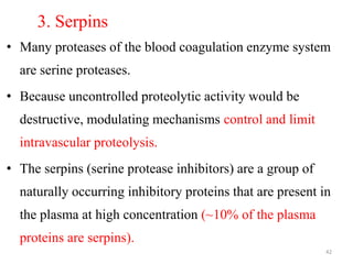 3. Serpins
• Many proteases of the blood coagulation enzyme system
are serine proteases.
• Because uncontrolled proteolytic activity would be
destructive, modulating mechanisms control and limit
intravascular proteolysis.
• The serpins (serine protease inhibitors) are a group of
naturally occurring inhibitory proteins that are present in
the plasma at high concentration (~10% of the plasma
proteins are serpins).
42
 