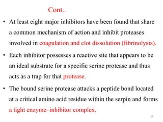 Cont..
• At least eight major inhibitors have been found that share
a common mechanism of action and inhibit proteases
involved in coagulation and clot dissolution (fibrinolysis).
• Each inhibitor possesses a reactive site that appears to be
an ideal substrate for a specific serine protease and thus
acts as a trap for that protease.
• The bound serine protease attacks a peptide bond located
at a critical amino acid residue within the serpin and forms
a tight enzyme–inhibitor complex.
43
 