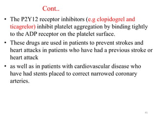 Cont..
• The P2Y12 receptor inhibitors (e.g clopidogrel and
ticagrelor) inhibit platelet aggregation by binding tightly
to the ADP receptor on the platelet surface.
• These drugs are used in patients to prevent strokes and
heart attacks in patients who have had a previous stroke or
heart attack
• as well as in patients with cardiovascular disease who
have had stents placed to correct narrowed coronary
arteries.
45
 