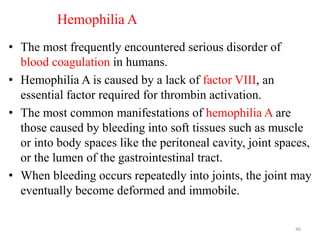 Hemophilia A
• The most frequently encountered serious disorder of
blood coagulation in humans.
• Hemophilia A is caused by a lack of factor VIII, an
essential factor required for thrombin activation.
• The most common manifestations of hemophilia A are
those caused by bleeding into soft tissues such as muscle
or into body spaces like the peritoneal cavity, joint spaces,
or the lumen of the gastrointestinal tract.
• When bleeding occurs repeatedly into joints, the joint may
eventually become deformed and immobile.
46
 
