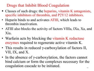 Drugs that Inhibit Blood Coagulation
 Classes of such drugs: the heparins, vitamin K antagonists,
specific inhibitors of thrombin, and P2Y12 inhibitors.
• Heparin binds to and activates ATIII, which leads to
thrombin inactivation.
• ATIII also blocks the activity of factors VIIIa, IXa, Xa, and
Xia.
• Warfarin acts by blocking the vitamin K reductase
enzymes required to regenerate active vitamin K.
• This results in reduced γ-carboxylation of factors II,
VII, IX, and X.
• In the absence of γ-carboxylation, the factors cannot
bind calcium or form the complexes necessary for the
coagulation cascade to be initiated. 49
 