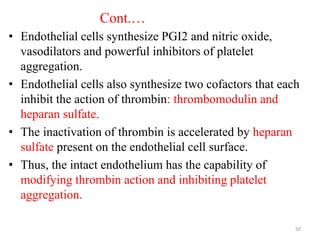 Cont.…
• Endothelial cells synthesize PGI2 and nitric oxide,
vasodilators and powerful inhibitors of platelet
aggregation.
• Endothelial cells also synthesize two cofactors that each
inhibit the action of thrombin: thrombomodulin and
heparan sulfate.
• The inactivation of thrombin is accelerated by heparan
sulfate present on the endothelial cell surface.
• Thus, the intact endothelium has the capability of
modifying thrombin action and inhibiting platelet
aggregation.
50
 