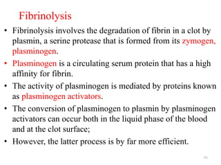Fibrinolysis
• Fibrinolysis involves the degradation of fibrin in a clot by
plasmin, a serine protease that is formed from its zymogen,
plasminogen.
• Plasminogen is a circulating serum protein that has a high
affinity for fibrin.
• The activity of plasminogen is mediated by proteins known
as plasminogen activators.
• The conversion of plasminogen to plasmin by plasminogen
activators can occur both in the liquid phase of the blood
and at the clot surface;
• However, the latter process is by far more efficient.
51
 