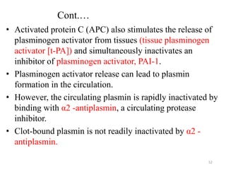 Cont.…
• Activated protein C (APC) also stimulates the release of
plasminogen activator from tissues (tissue plasminogen
activator [t-PA]) and simultaneously inactivates an
inhibitor of plasminogen activator, PAI-1.
• Plasminogen activator release can lead to plasmin
formation in the circulation.
• However, the circulating plasmin is rapidly inactivated by
binding with α2 -antiplasmin, a circulating protease
inhibitor.
• Clot-bound plasmin is not readily inactivated by α2 -
antiplasmin.
52
 