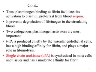 Cont..
• Thus, plasminogen binding to fibrin facilitates its
activation to plasmin, protects it from blood serpins.
• It prevents degradation of fibrinogen in the circulating
blood.
• Two endogenous plasminogen activators are most
important.
• t-PA is produced chiefly by the vascular endothelial cells,
has a high binding affinity for fibrin, and plays a major
role in fibrinolysis.
• Single-chain urokinase (uPA) is synthesized in most cells
and tissues and has a moderate affinity for fibrin.
53
 