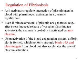 Regulation of Fibrinolysis
• Anti-activators regulate interaction of plasminogen in
blood with plasminogen activators in a dynamic
equilibrium.
• Even if minute amounts of plasmin are generated (e.g.,
after stress-induced release of vascular plasminogen
activator), the enzyme is probably inactivated by anti-
plasmin.
• Upon activation of the blood coagulation system, a fibrin
clot is formed, which not only strongly binds t-PA and
plasminogen from blood but also accelerates the rate of
plasmin activation.
56
 