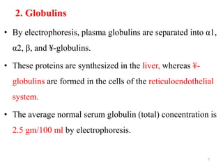 2. Globulins
• By electrophoresis, plasma globulins are separated into α1,
α2, β, and ¥-globulins.
• These proteins are synthesized in the liver, whereas ¥-
globulins are formed in the cells of the reticuloendothelial
system.
• The average normal serum globulin (total) concentration is
2.5 gm/100 ml by electrophoresis.
7
 