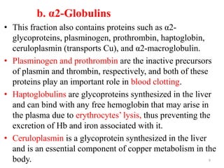 b. α2-Globulins
• This fraction also contains proteins such as α2-
glycoproteins, plasminogen, prothrombin, haptoglobin,
ceruloplasmin (transports Cu), and α2-macroglobulin.
• Plasminogen and prothrombin are the inactive precursors
of plasmin and thrombin, respectively, and both of these
proteins play an important role in blood clotting.
• Haptoglobulins are glycoproteins synthesized in the liver
and can bind with any free hemoglobin that may arise in
the plasma due to erythrocytes’ lysis, thus preventing the
excretion of Hb and iron associated with it.
• Ceruloplasmin is a glycoprotein synthesized in the liver
and is an essential component of copper metabolism in the
body. 9
 
