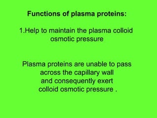 Functions of plasma proteins:
1.Help to maintain the plasma colloid
osmotic pressure
Plasma proteins are unable to pass
across the capillary wall
and consequently exert
colloid osmotic pressure .
 