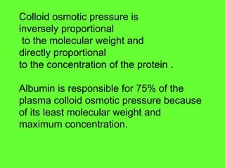Colloid osmotic pressure is
inversely proportional
to the molecular weight and
directly proportional
to the concentration of the protein .
Albumin is responsible for 75% of the
plasma colloid osmotic pressure because
of its least molecular weight and
maximum concentration.
 