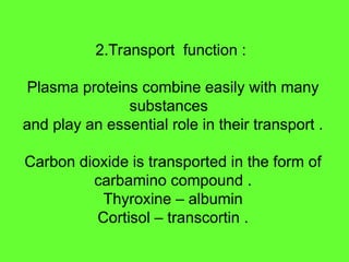 2.Transport function :
Plasma proteins combine easily with many
substances
and play an essential role in their transport .
Carbon dioxide is transported in the form of
carbamino compound .
Thyroxine – albumin
Cortisol – transcortin .
 