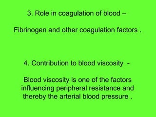 3. Role in coagulation of blood –
Fibrinogen and other coagulation factors .
4. Contribution to blood viscosity -
Blood viscosity is one of the factors
influencing peripheral resistance and
thereby the arterial blood pressure .
 