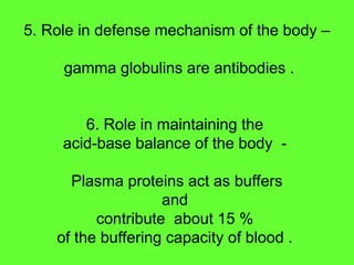 5. Role in defense mechanism of the body –
gamma globulins are antibodies .
6. Role in maintaining the
acid-base balance of the body -
Plasma proteins act as buffers
and
contribute about 15 %
of the buffering capacity of blood .
 