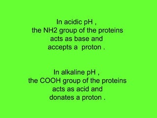 In acidic pH ,
the NH2 group of the proteins
acts as base and
accepts a proton .
In alkaline pH ,
the COOH group of the proteins
acts as acid and
donates a proton .
 