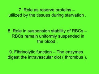 7. Role as reserve proteins –
utilized by the tissues during starvation .
8. Role in suspension stability of RBCs –
RBCs remain uniformly suspended in
the blood .
9. Fibrinolytic function – The enzymes
digest the intravascular clot ( thrombus ).
 