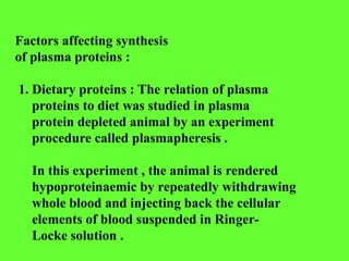 Factors affecting synthesis
of plasma proteins :
1. Dietary proteins : The relation of plasma
proteins to diet was studied in plasma
protein depleted animal by an experiment
procedure called plasmapheresis .
In this experiment , the animal is rendered
hypoproteinaemic by repeatedly withdrawing
whole blood and injecting back the cellular
elements of blood suspended in Ringer-
Locke solution .
 