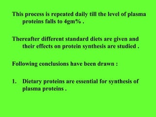 This process is repeated daily till the level of plasma
proteins falls to 4gm% .
Thereafter different standard diets are given and
their effects on protein synthesis are studied .
Following conclusions have been drawn :
1. Dietary proteins are essential for synthesis of
plasma proteins .
 