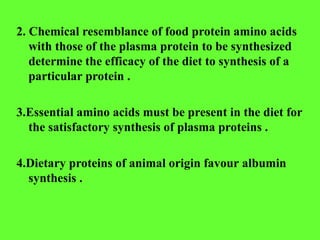 2. Chemical resemblance of food protein amino acids
with those of the plasma protein to be synthesized
determine the efficacy of the diet to synthesis of a
particular protein .
3.Essential amino acids must be present in the diet for
the satisfactory synthesis of plasma proteins .
4.Dietary proteins of animal origin favour albumin
synthesis .
 