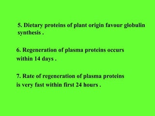 5. Dietary proteins of plant origin favour globulin
synthesis .
6. Regeneration of plasma proteins occurs
within 14 days .
7. Rate of regeneration of plasma proteins
is very fast within first 24 hours .
 