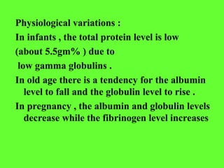 Physiological variations :
In infants , the total protein level is low
(about 5.5gm% ) due to
low gamma globulins .
In old age there is a tendency for the albumin
level to fall and the globulin level to rise .
In pregnancy , the albumin and globulin levels
decrease while the fibrinogen level increases
 