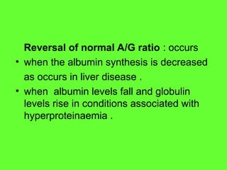 Reversal of normal A/G ratio : occurs
• when the albumin synthesis is decreased
as occurs in liver disease .
• when albumin levels fall and globulin
levels rise in conditions associated with
hyperproteinaemia .
 