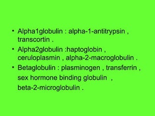 • Alpha1globulin : alpha-1-antitrypsin ,
transcortin .
• Alpha2globulin :haptoglobin ,
ceruloplasmin , alpha-2-macroglobulin .
• Betaglobulin : plasminogen , transferrin ,
sex hormone binding globulin ,
beta-2-microglobulin .
 